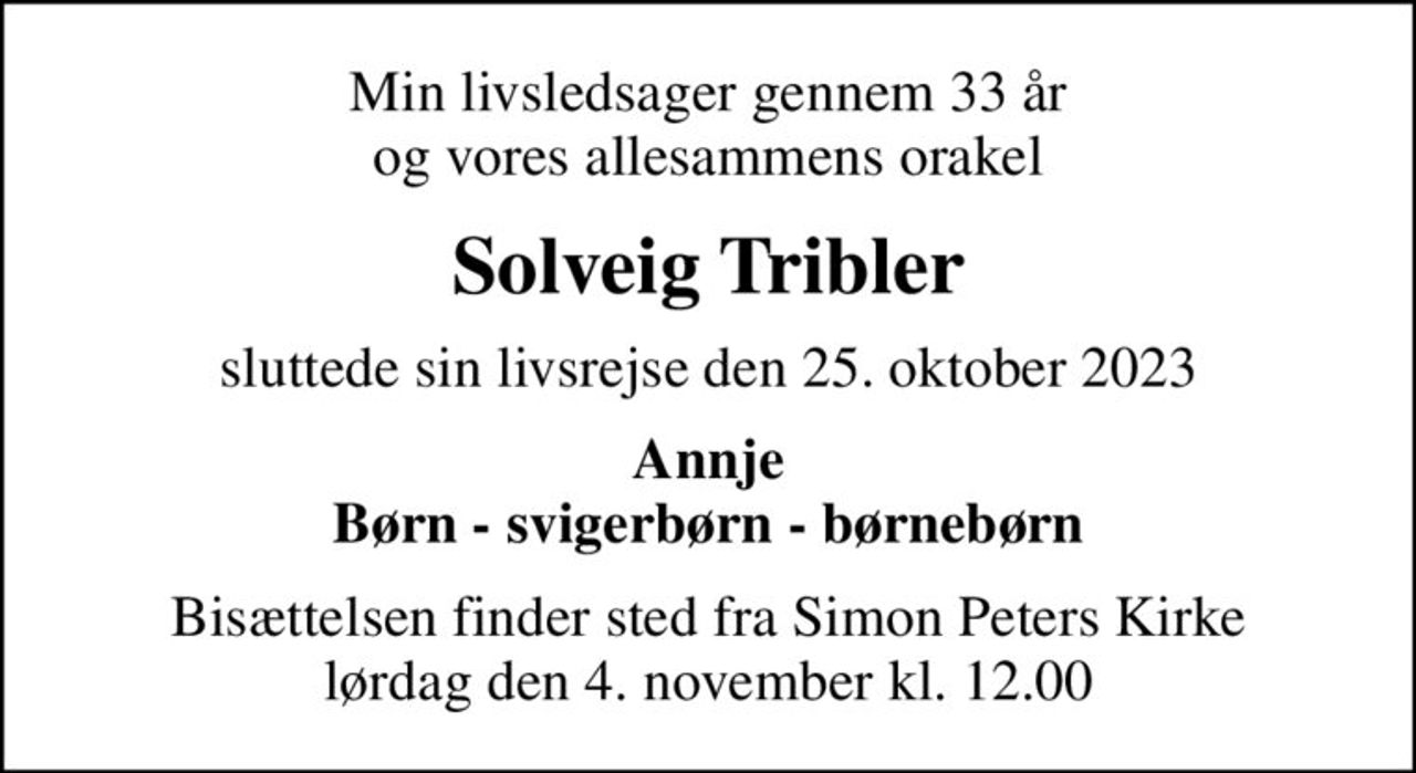 Min livsledsager gennem 33 år og vores allesammens orakel
Solveig Tribler
sluttede sin livsrejse den 25. oktober 2023
Annje Børn - svigerbørn - børnebørn
Bisættelsen finder sted fra Simon Peters Kirke  lørdag den 4. november kl. 12.00