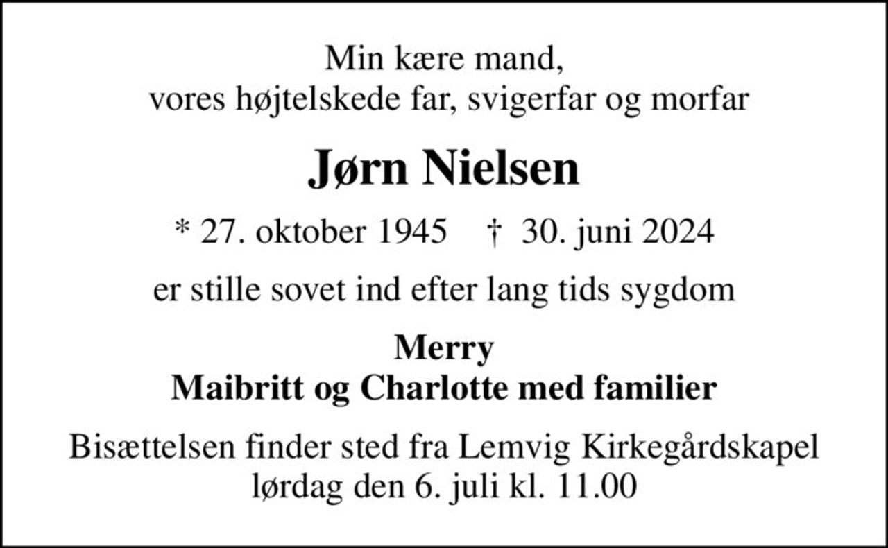Min kære mand,  vores højtelskede far, svigerfar og morfar
Jørn Nielsen
* 27. oktober 1945    ✝ 30. juni 2024
er stille sovet ind efter lang tids sygdom
Merry Maibritt og Charlotte med familier
Bisættelsen finder sted fra Lemvig Kirkegårdskapel  lørdag den 6. juli kl. 11.00