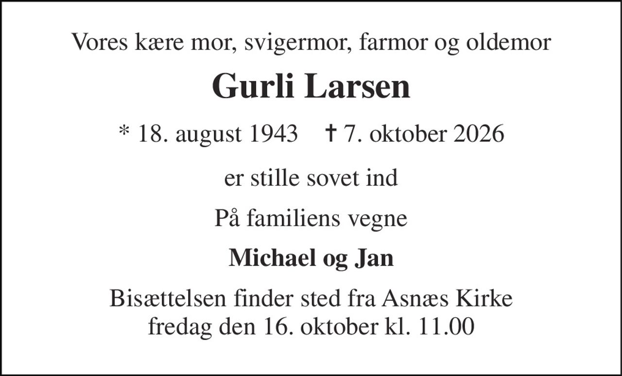 Vores kære mor, svigermor, farmor og oldemor 
Gurli Larsen 
* 18. august 1943    ✝ 7. oktober 2026 
er stille sovet ind 
På familiens vegne 
Michael og Jan 
Bisættelsen finder sted fra Asnæs Kirke fredag den 16. oktober kl. 11.00