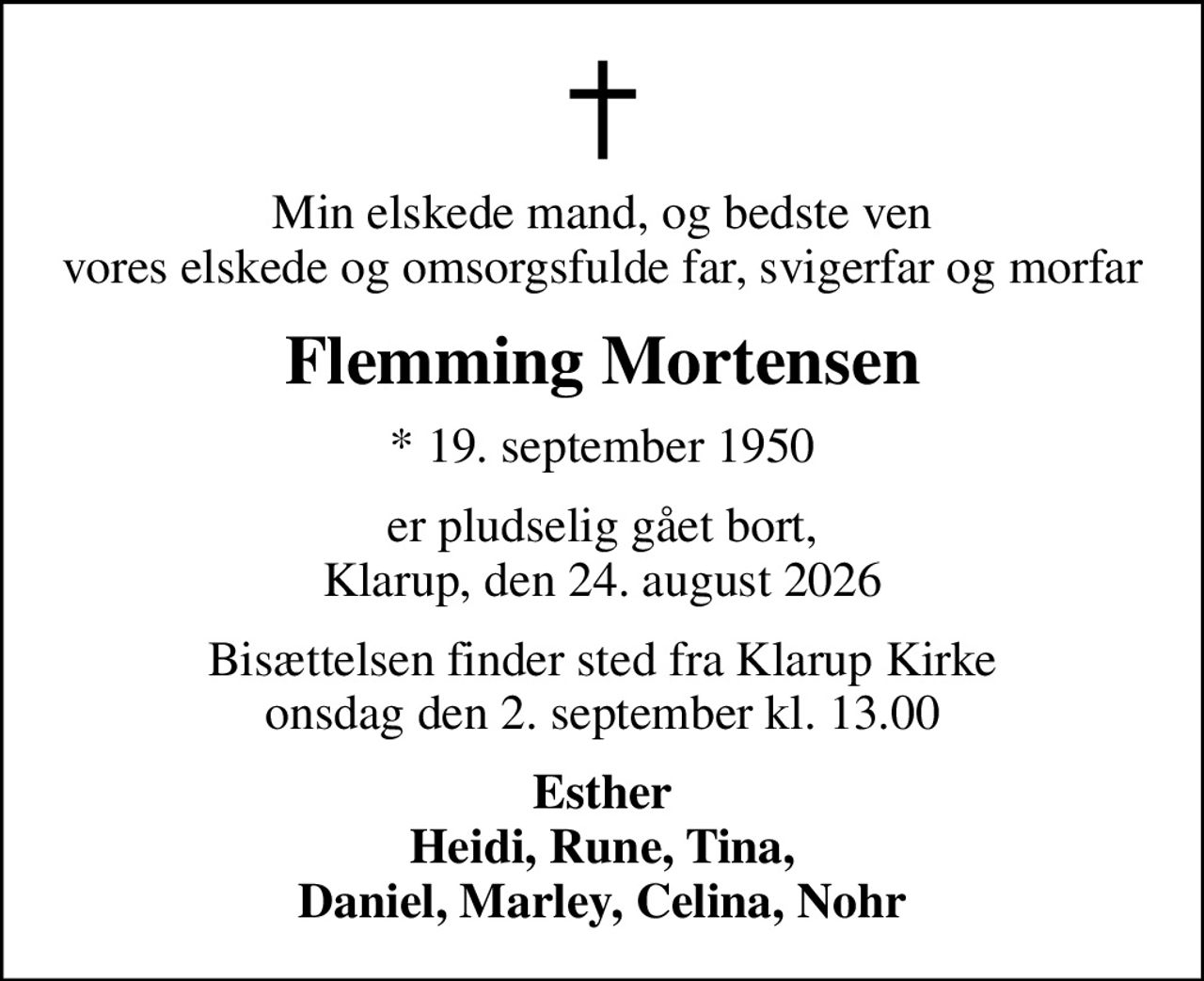 Min elskede mand, og bedste ven vores elskede og omsorgsfulde far, svigerfar og morfar
Flemming Mortensen
* 19. september 1950
er pludselig gået bort, Klarup, den 24. august 2026
Bisættelsen finder sted fra Klarup Kirke onsdag den 2. september kl. 13.00
Esther Heidi, Rune, Tina, Daniel, Marley, Celina, Nohr