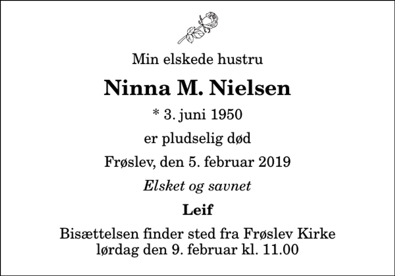 <p>Min elskede hustru<br />Ninna M. Nielsen<br />* 3. juni 1950<br />er pludselig død<br />Frøslev, den 5. februar 2019<br />Elsket og savnet<br />Leif<br />Bisættelsen finder sted fra Frøslev Kirke lørdag den 9. februar kl. 11.00</p>