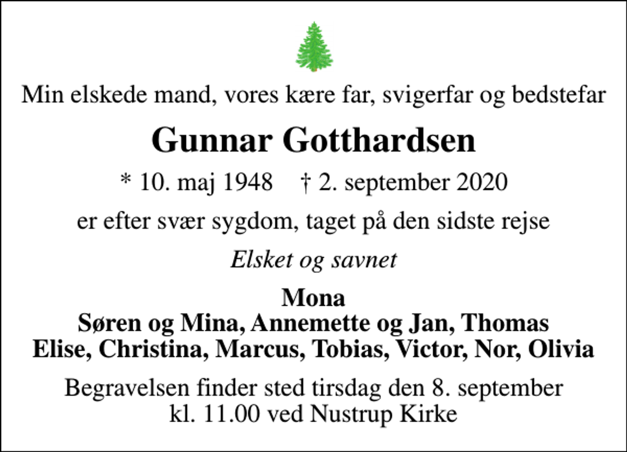 <p>Min elskede mand, vores kære far, svigerfar og bedstefar<br />Gunnar Gotthardsen<br />* 10. maj 1948 ✝ 2. september 2020<br />er efter svær sygdom, taget på den sidste rejse<br />Elsket og savnet<br />Mona Søren og Mina, Annemette og Jan, Thomas Elise, Christina, Marcus, Tobias, Victor, Nor, Olivia<br />Begravelsen finder sted tirsdag den 8. september kl. 11.00 ved Nustrup Kirke</p>