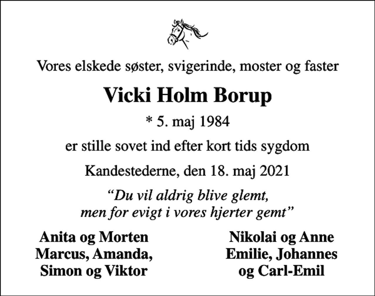 <p>Vores elskede søster, svigerinde, moster og faster<br />Vicki Holm Borup<br />* 5. maj 1984<br />er stille sovet ind efter kort tids sygdom<br />Kandestederne, den 18. maj 2021<br />Du vil aldrig blive glemt, men for evigt i vores hjerter gemt<br />Anita og Morten<br />Nikolai og Anne<br />Marcus, Amanda,<br />Emilie, Johannes<br />Simon og Viktor<br />og Carl-Emil</p>