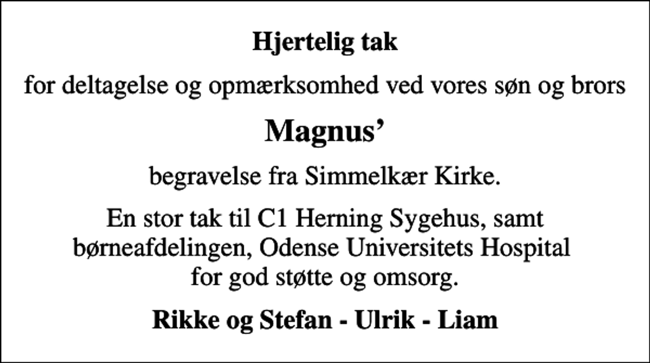 <p>Hjertelig tak<br />for deltagelse og opmærksomhed ved vores søn og brors<br />Magnus<br />begravelse fra Simmelkær Kirke.<br />En stor tak til C1 Herning Sygehus, samt børneafdelingen, Odense Universitets Hospital for god støtte og omsorg.<br />Rikke og Stefan - Ulrik - Liam</p>