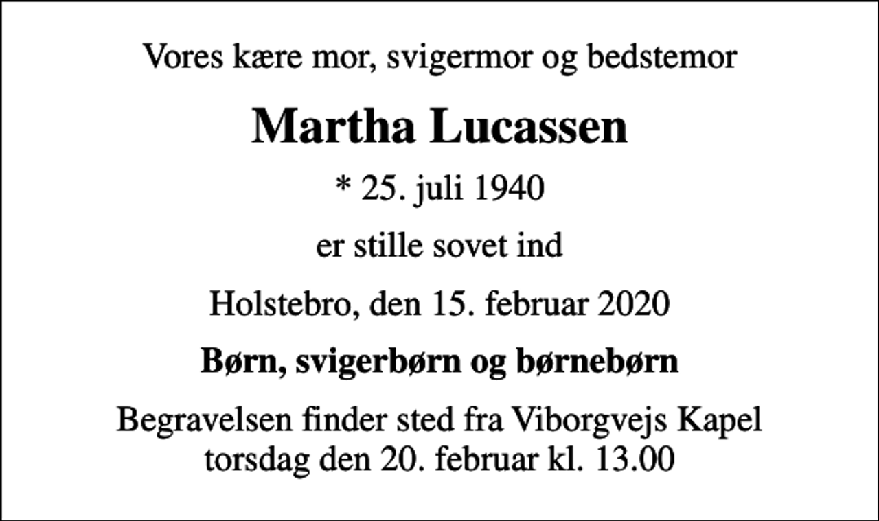 <p>Vores kære mor, svigermor og bedstemor<br />Martha Lucassen<br />* 25. juli 1940<br />er stille sovet ind<br />Holstebro, den 15. februar 2020<br />Børn, svigerbørn og børnebørn<br />Begravelsen finder sted fra Viborgvejs Kapel torsdag den 20. februar kl. 13.00</p>