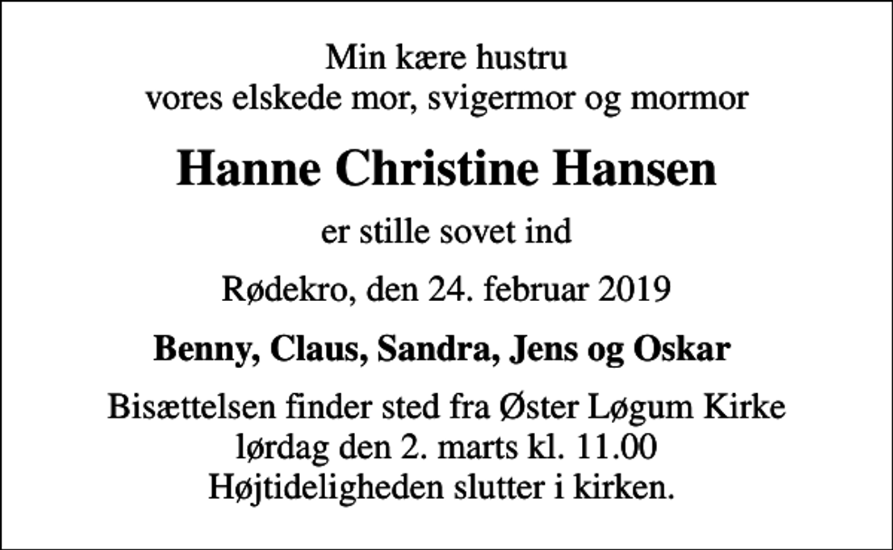 <p>Min kære hustru vores elskede mor, svigermor og mormor<br />Hanne Christine Hansen<br />er stille sovet ind<br />Rødekro, den 24. februar 2019<br />Benny, Claus, Sandra, Jens og Oskar<br />Bisættelsen finder sted fra Øster Løgum Kirke lørdag den 2. marts kl. 11.00 Højtideligheden slutter i kirken.</p>