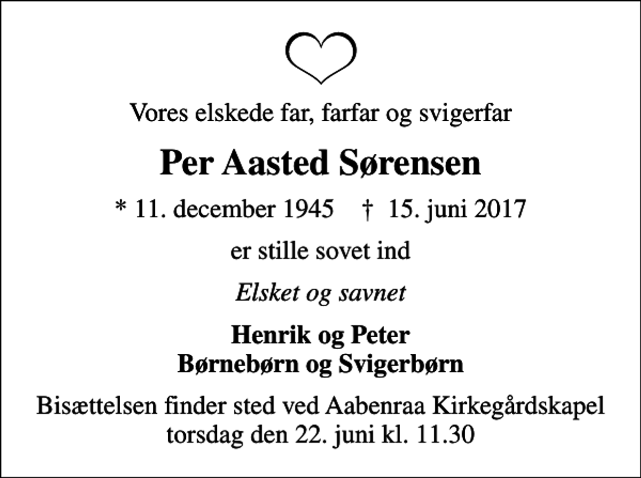 <p>Vores elskede far, farfar og svigerfar<br />Per Aasted Sørensen<br />* 11. december 1945 ✝ 15. juni 2017<br />er stille sovet ind<br />Elsket og savnet<br />Henrik og Peter Børnebørn og Svigerbørn<br />Bisættelsen finder sted ved Aabenraa Kirkegårdskapel torsdag den 22. juni kl. 11.30</p>