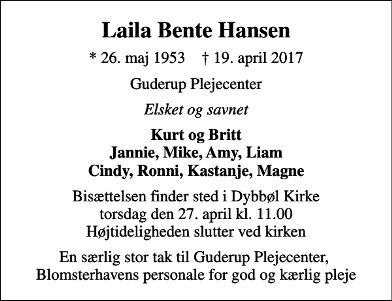 <p>Laila Bente Hansen<br />* 26. maj 1953 ✝ 19. april 2017<br />Guderup Plejecenter<br />Elsket og savnet<br />Kurt og Britt Jannie, Mike, Amy, Liam Cindy, Ronni, Kastanje, Magne<br />Bisættelsen finder sted i Dybbøl Kirke torsdag den 27. april kl. 11.00 Højtideligheden slutter ved kirken<br />En særlig stor tak til Guderup Plejecenter, Blomsterhavens personale for god og kærlig pleje</p>