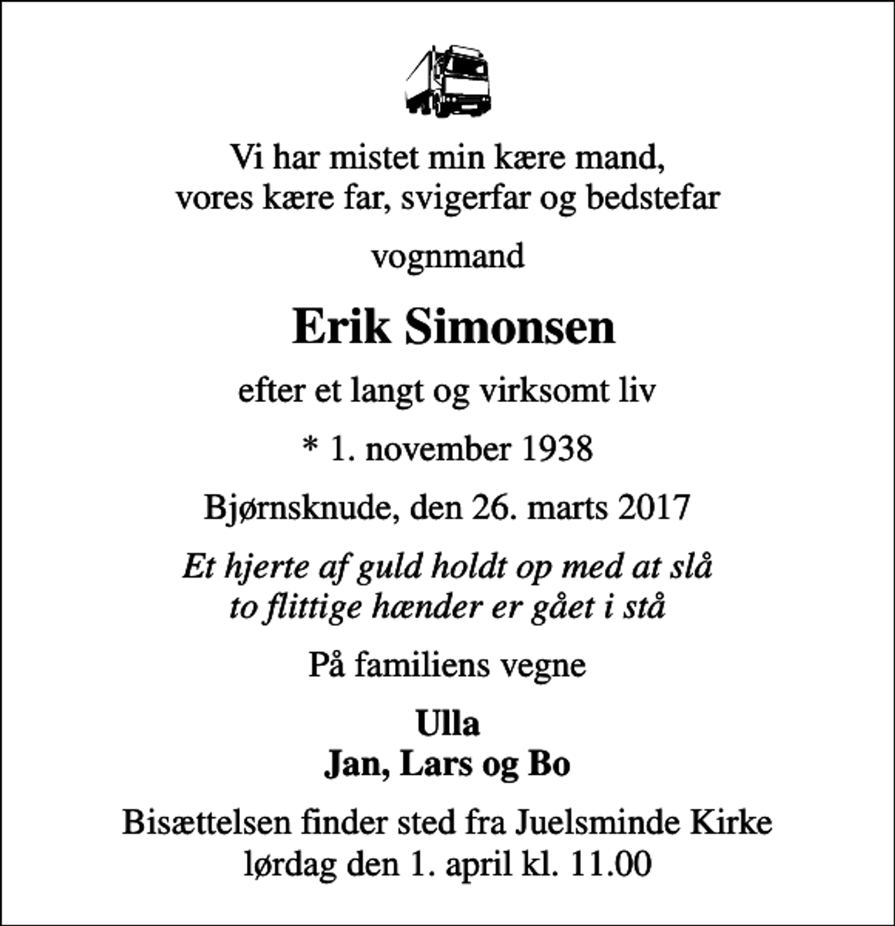 <p>Vi har mistet min kære mand, vores kære far, svigerfar og bedstefar<br />vognmand<br />Erik Simonsen<br />efter et langt og virksomt liv<br />* 1. november 1938<br />Bjørnsknude, den 26. marts 2017<br />Et hjerte af guld holdt op med at slå to flittige hænder er gået i stå<br />På familiens vegne<br />Ulla Jan, Lars og Bo<br />Bisættelsen finder sted fra Juelsminde Kirke lørdag den 1. april kl. 11.00</p>