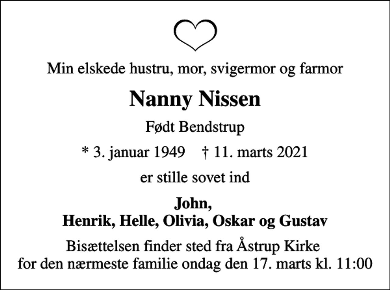 <p>Min elskede hustru, mor, svigermor og farmor<br />Nanny Nissen<br />Født Bendstrup<br />* 3. januar 1949 ✝ 11. marts 2021<br />er stille sovet ind<br />John, Henrik, Helle, Olivia, Oskar og Gustav<br />Bisættelsen finder sted fra Åstrup Kirke for den nærmeste familie ondag den 17. marts kl. 11:00</p>