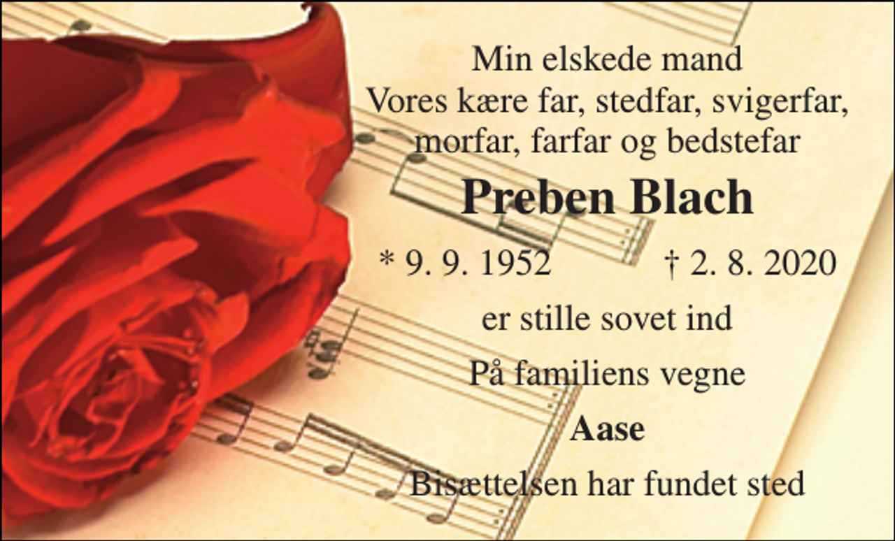 <p>Min elskede mand Vores kære far, stedfar, svigerfar, morfar, farfar og bedstefar<br />Preben Blach​<br />*​ 9. 9. 1952​<br />†​ 2. 8. 2020​<br />er stille sovet ind<br />På familiens vegne<br />Aase<br />Bisættelsen​ har fundet sted</p>