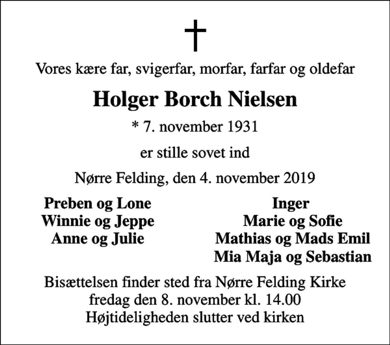 <p>Vores kære far, svigerfar, morfar, farfar og oldefar<br />Holger Borch Nielsen<br />* 7. november 1931<br />er stille sovet ind<br />Nørre Felding, den 4. november 2019<br />Preben og Lone<br />Inger<br />Winnie og Jeppe<br />Marie og Sofie<br />Anne og Julie<br />Mathias og Mads Emil<br />Mia Maja og Sebastian<br />Bisættelsen finder sted fra Nørre Felding Kirke fredag den 8. november kl. 14.00 Højtideligheden slutter ved kirken</p>