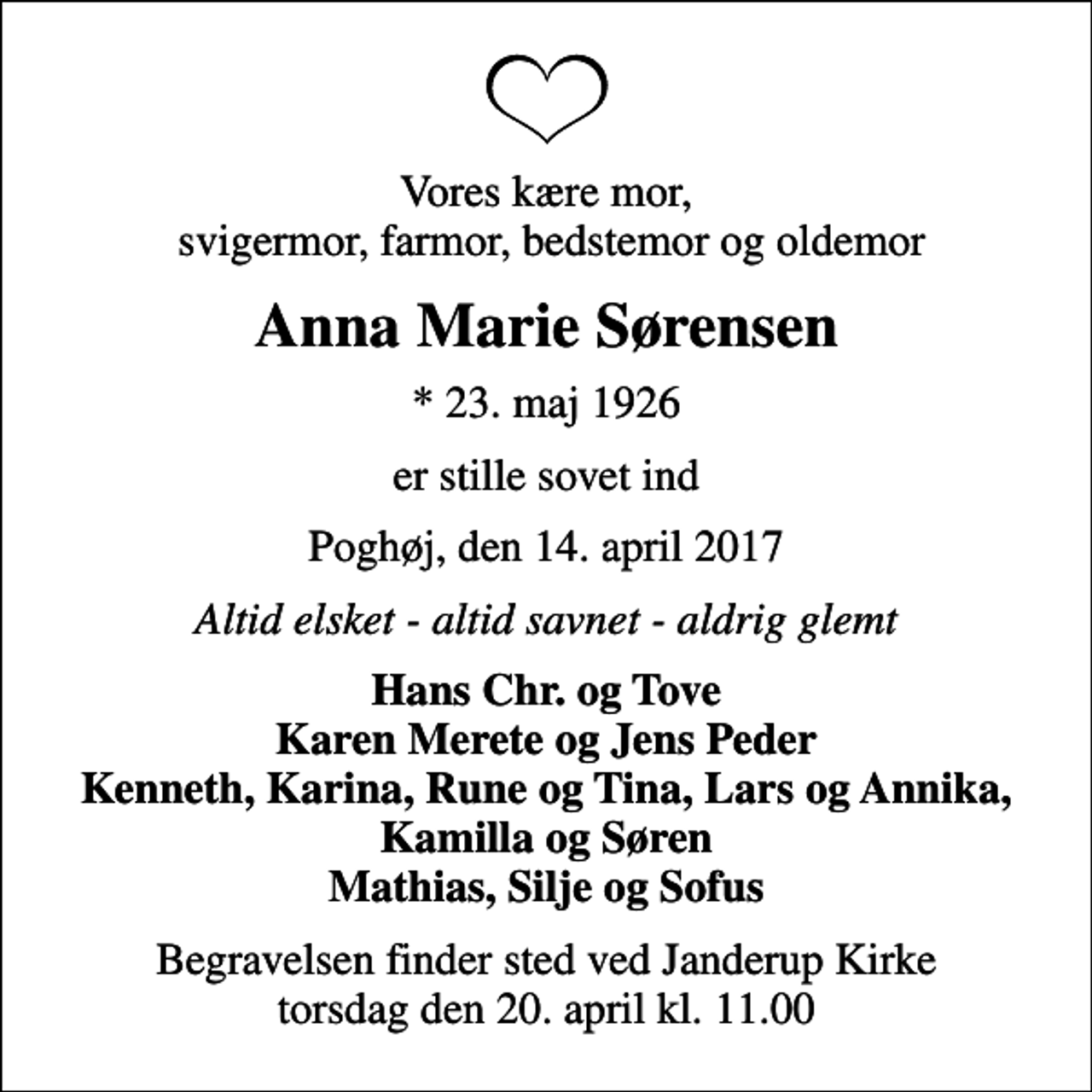 <p>Vores kære mor, svigermor, farmor, bedstemor og oldemor<br />Anna Marie Sørensen<br />* 23. maj 1926<br />er stille sovet ind<br />Poghøj, den 14. april 2017<br />Altid elsket - altid savnet - aldrig glemt<br />Hans Chr. og Tove Karen Merete og Jens Peder Kenneth, Karina, Rune og Tina, Lars og Annika, Kamilla og Søren Mathias, Silje og Sofus<br />Begravelsen finder sted ved Janderup Kirke torsdag den 20. april kl. 11.00</p>