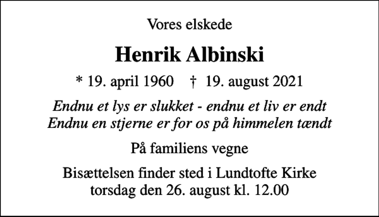 <p>Vores elskede<br />Henrik Albinski<br />* 19. april 1960 ✝ 19. august 2021<br />Endnu et lys er slukket - endnu et liv er endt Endnu en stjerne er for os på himmelen tændt<br />På familiens vegne<br />Bisættelsen finder sted i Lundtofte Kirke torsdag den 26. august kl. 12.00</p>