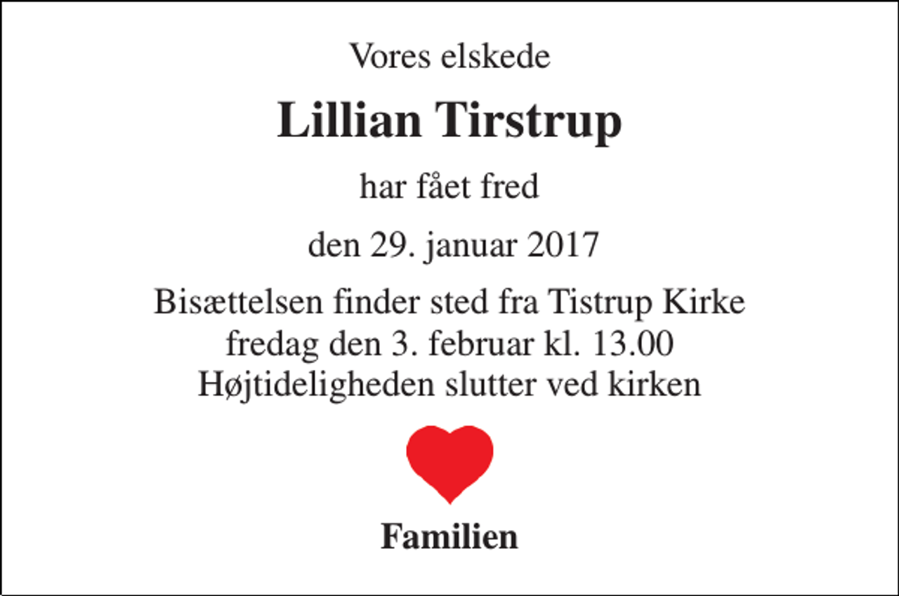 <p>Vores elskede<br />Lillian Tirstrup<br />har fået fred<br />den 29. januar 2017<br />Bisættelsen finder sted fra Tistrup Kirke fredag den 3. februar kl. 13.00 Højtideligheden slutter ved kirken<br />Familien</p>
