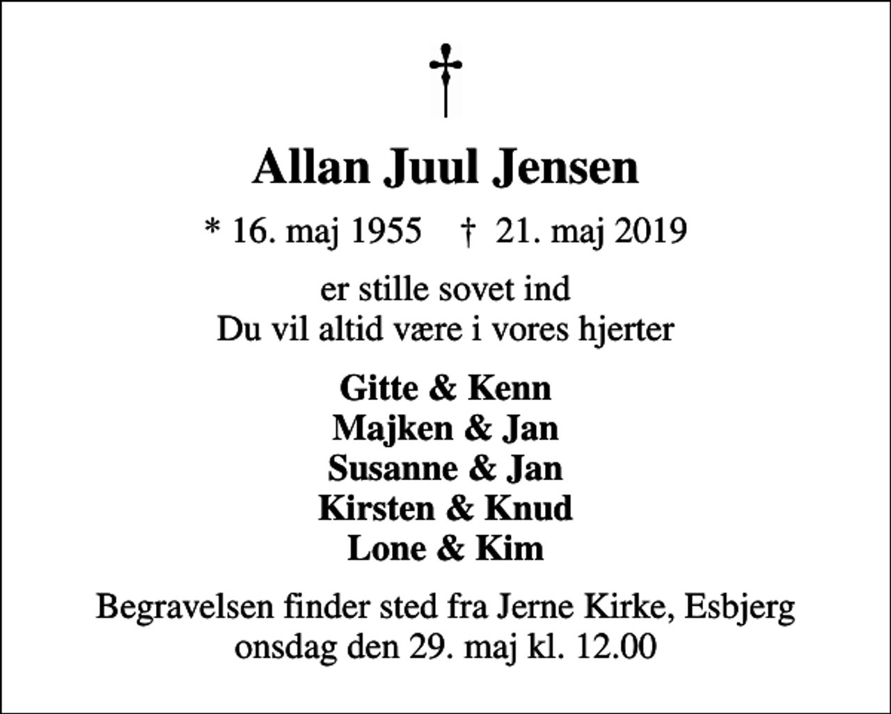 <p>Allan Juul Jensen<br />* 16. maj 1955 ✝ 21. maj 2019<br />er stille sovet ind Du vil altid være i vores hjerter<br />Gitte &amp; Kenn Majken &amp; Jan Susanne &amp; Jan Kirsten &amp; Knud Lone &amp; Kim<br />Begravelsen finder sted fra Jerne Kirke, Esbjerg onsdag den 29. maj kl. 12.00</p>