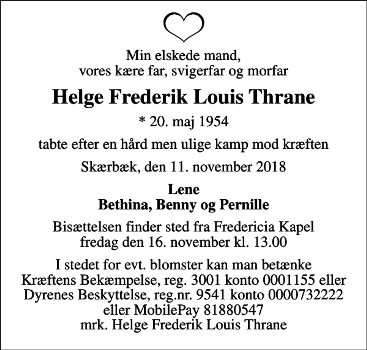 <p>Min elskede mand, vores kære far, svigerfar og morfar<br />Helge Frederik Louis Thrane<br />* 20. maj 1954<br />tabte efter en hård men ulige kamp mod kræften<br />Skærbæk, den 11. november 2018<br />Lene Bethina, Benny og Pernille<br />Bisættelsen finder sted fra Fredericia Kapel fredag den 16. november kl. 13.00<br />I stedet for evt. blomster kan man betænke<br />Kræftens Bekæmpelse reg.3001konto0001155mrk. Helge Frederik Louis<br />Thrane<br />I stedet for evt. blomster kan man betænke Kræftens Bekæmpelse, reg. 3001 konto 0001155 eller Dyrenes Beskyttelse, reg.nr. 9541 konto 0000732222 eller MobilePay 81880547 mrk. Helge Frederik Louis Thrane</p>