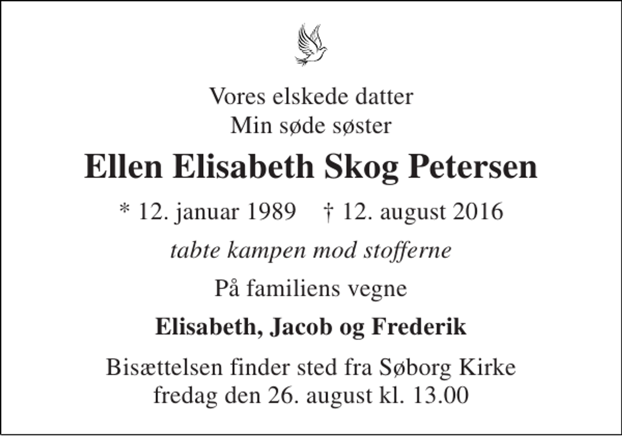 <p>Vores elskede datter Min søde søster<br />Ellen Elisabeth Skog Petersen<br />* 12. januar 1989 ✝ 12. august 2016<br />tabte kampen mod stofferne<br />På familiens vegne<br />Elisabeth, Jacob og Frederik<br />Bisættelsen finder sted fra Søborg Kirke fredag den 26. august kl. 13.00</p>