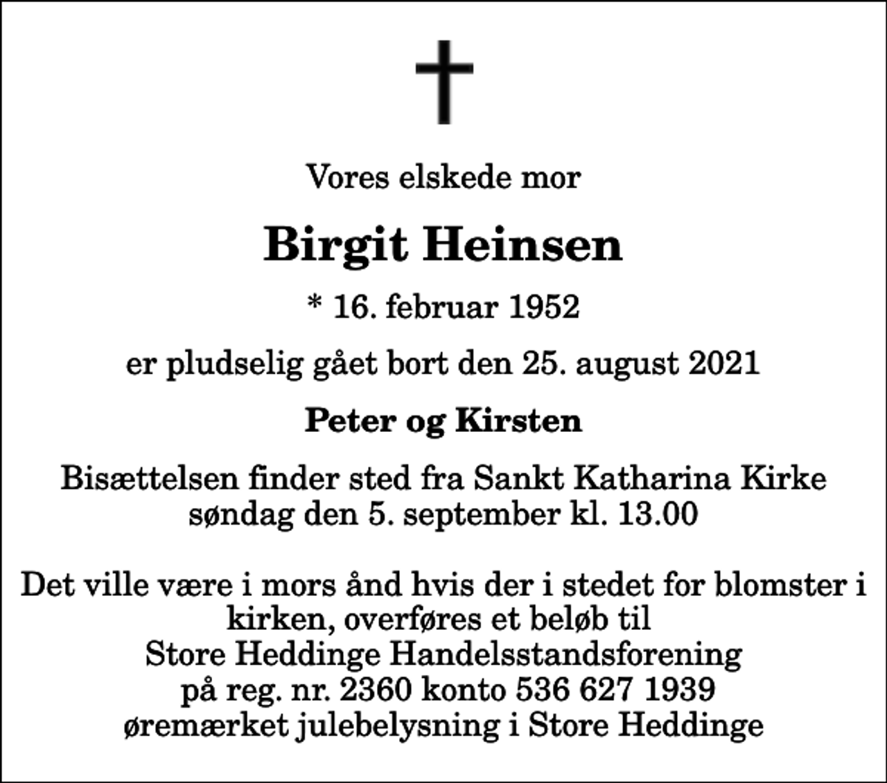 <p>Vores elskede mor<br />Birgit Heinsen<br />* 16. februar 1952<br />er pludselig gået bort den 25. august 2021<br />Peter og Kirsten<br />Bisættelsen finder sted fra Sankt Katharina Kirke søndag den 5. september kl. 13.00 Det ville være i mors ånd hvis der i stedet for blomster i kirken, overføres et beløb til Store Heddinge Handelsstandsforening på reg. nr. 2360 konto 536 627 1939 øremærket julebelysning i Store Heddinge</p>