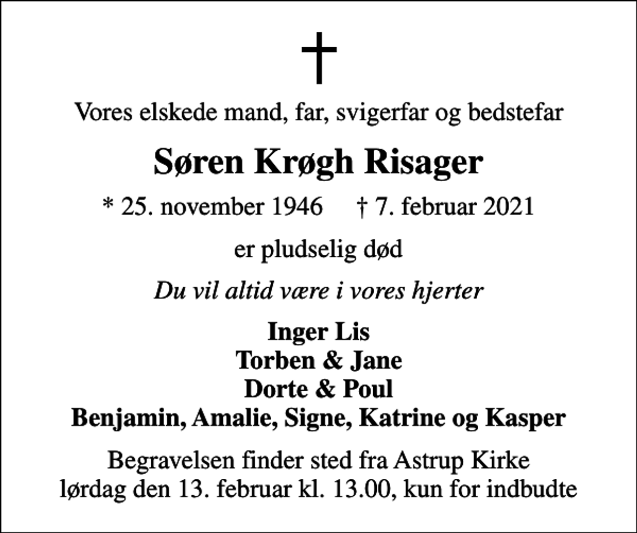 <p>Vores elskede mand, far, svigerfar og bedstefar<br />Søren Krøgh Risager<br />* 25. november 1946 ✝ 7. februar 2021<br />er pludselig død<br />Du vil altid være i vores hjerter<br />Inger Lis Torben &amp; Jane Dorte &amp; Poul Benjamin, Amalie, Signe, Katrine og Kasper<br />Begravelsen finder sted fra Astrup Kirke lørdag den 13. februar kl. 13.00, kun for indbudte</p>