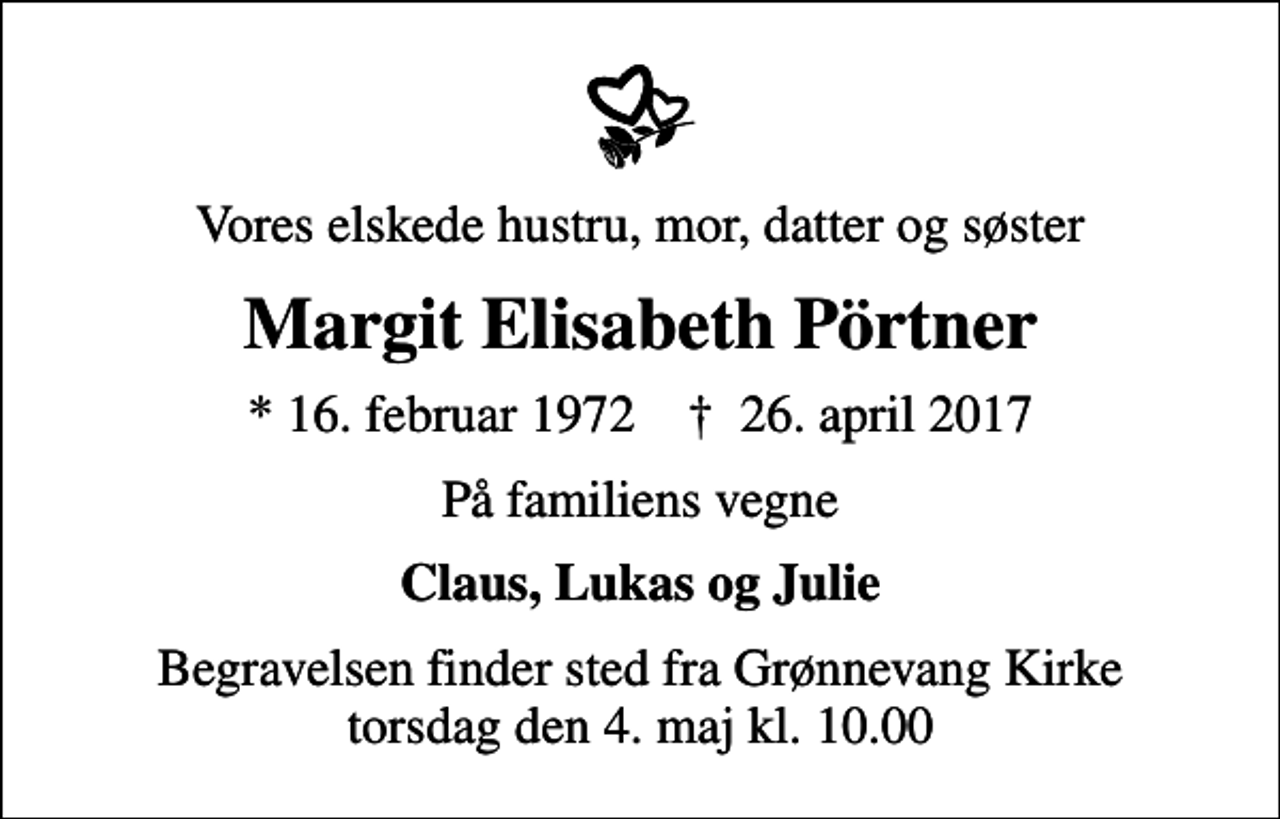 <p>Vores elskede hustru, mor, datter og søster<br />Margit Elisabeth Pörtner<br />* 16. februar 1972 ✝ 26. april 2017<br />På familiens vegne<br />Claus, Lukas og Julie<br />Begravelsen finder sted fra Grønnevang Kirke torsdag den 4. maj kl. 10.00</p>