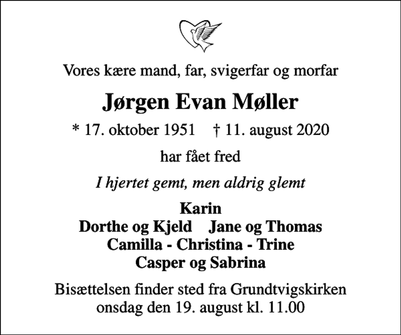 <p>Vores kære mand, far, svigerfar og morfar<br />Jørgen Evan Møller<br />* 17. oktober 1951 ✝ 11. august 2020<br />har fået fred<br />I hjertet gemt, men aldrig glemt<br />Karin Dorthe og Kjeld Jane og Thomas Camilla - Christina - Trine Casper og Sabrina<br />Bisættelsen finder sted fra Grundtvigskirken onsdag den 19. august kl. 11.00</p>