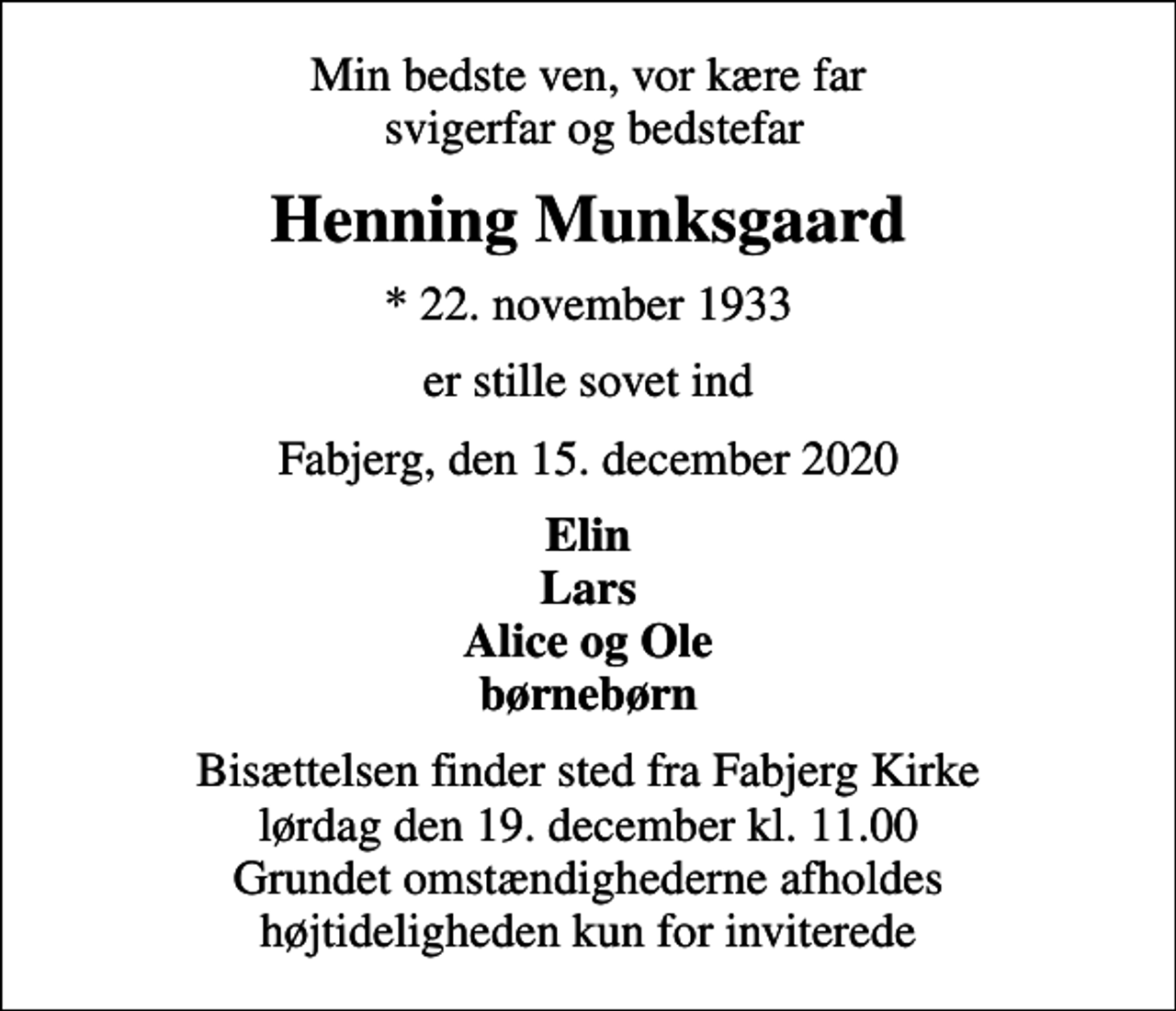<p>Min bedste ven, vor kære far svigerfar og bedstefar<br />Henning Munksgaard<br />* 22. november 1933<br />er stille sovet ind<br />Fabjerg, den 15. december 2020<br />Elin Lars Alice og Ole børnebørn<br />Bisættelsen finder sted fra Fabjerg Kirke lørdag den 19. december kl. 11.00 Grundet omstændighederne afholdes højtideligheden kun for inviterede</p>
