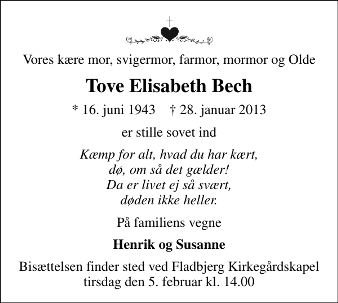 <p>Vores kære mor, svigermor, farmor, mormor og Olde<br />Tove Elisabeth Bech<br />* 16. juni 1943 ✝ 28. januar 2013<br />er stille sovet ind<br />Kæmp for alt, hvad du har kært, dø, om så det gælder! Da er livet ej så svært, døden ikke heller.<br />På familiens vegne<br />Henrik og Susanne<br />Bisættelsen finder sted ved Fladbjerg Kirkegårdskapel tirsdag den 5. februar kl. 14.00</p>