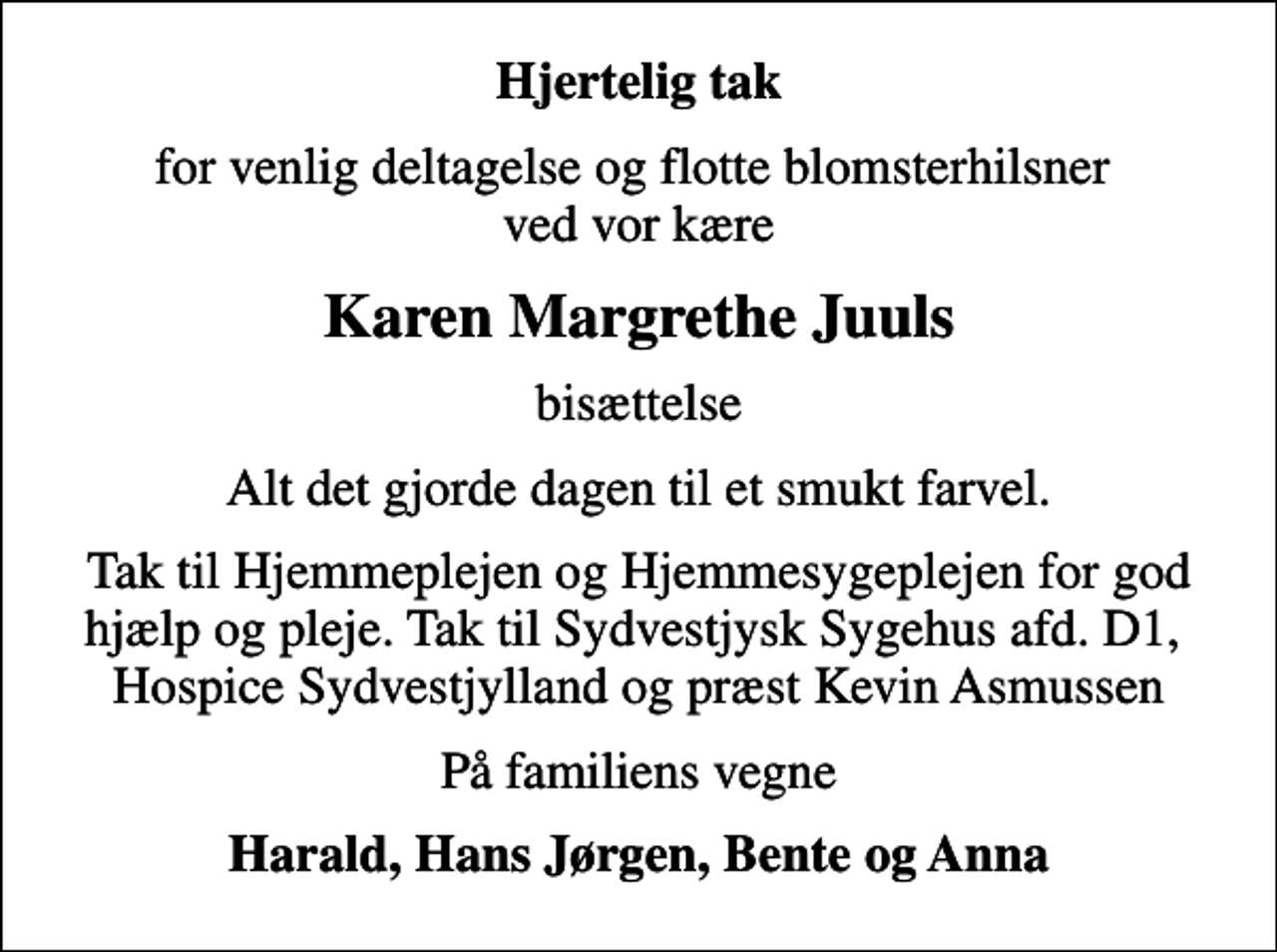 <p>Hjertelig tak<br />for venlig deltagelse og flotte blomsterhilsner ved vor kære<br />Karen Margrethe Juuls<br />bisættelse<br />Alt det gjorde dagen til et smukt farvel.<br />Tak til Hjemmeplejen og Hjemmesygeplejen for god hjælp og pleje. Tak til Sydvestjysk Sygehus afd. D1, Hospice Sydvestjylland og præst Kevin Asmussen<br />På familiens vegne<br />Harald, Hans Jørgen, Bente og Anna</p>