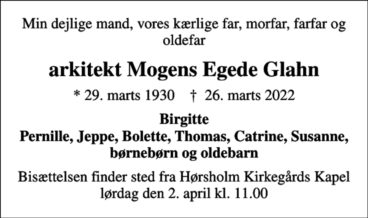 <p>Min dejlige mand, vores kærlige far, morfar, farfar og oldefar<br />arkitekt Mogens Egede Glahn<br />* 29. marts 1930 ✝ 26. marts 2022<br />Birgitte Pernille, Jeppe, Bolette, Thomas, Catrine, Susanne, børnebørn og oldebarn<br />Bisættelsen finder sted fra Hørsholm Kirkegårds Kapel lørdag den 2. april kl. 11.00</p>