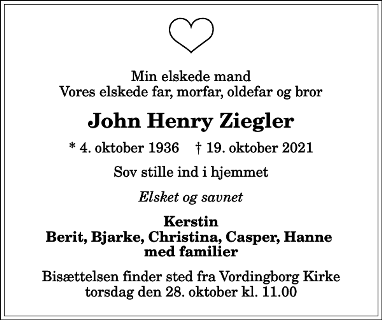 <p>Min elskede mand Vores elskede far, morfar, oldefar og bror<br />John Henry Ziegler<br />* 4. oktober 1936 ✝ 19. oktober 2021<br />Sov stille ind i hjemmet<br />Elsket og savnet<br />Kerstin Berit, Bjarke, Christina, Casper, Hanne med familier<br />Bisættelsen finder sted fra Vordingborg Kirke torsdag den 28. oktober kl. 11.00</p>