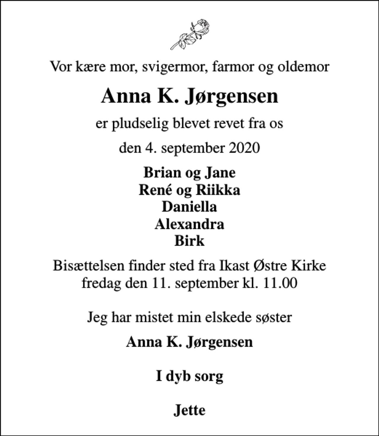 <p>Vor kære mor, svigermor, farmor og oldemor<br />Anna K. Jørgensen<br />er pludselig blevet revet fra os<br />den 4. september 2020<br />Brian og Jane René og Riikka Daniella Alexandra Birk<br />Bisættelsen finder sted fra Ikast Østre Kirke fredag den 11. september kl. 11.00 Jeg har mistet min elskede søster<br />Anna K. Jørgensen I dyb sorg Jette</p>