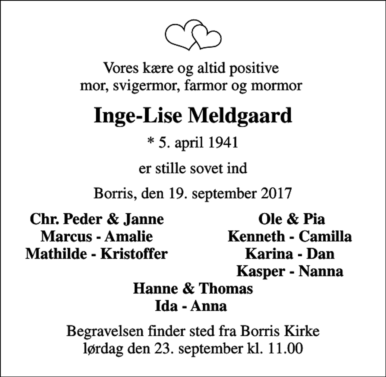 <p>Vores kære og altid positive mor, svigermor, farmor og mormor<br />Inge-Lise Meldgaard<br />* 5. april 1941<br />er stille sovet ind<br />Borris, den 19. september 2017<br />Chr. Peder &amp; Janne<br />Ole &amp; Pia<br />Marcus - Amalie<br />Kenneth - Camilla<br />Mathilde - Kristoffer<br />Karina - Dan<br />Kasper - Nanna<br />Begravelsen finder sted fra Borris Kirke lørdag den 23. september kl. 11.00</p>