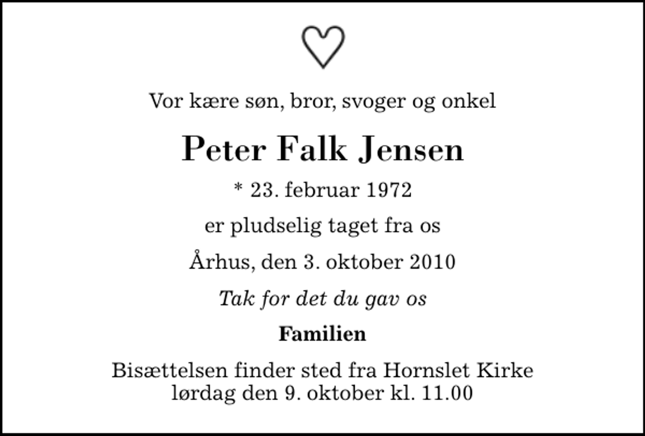 <p>Vor kære søn, bror, svoger og onkel<br />Peter Falk Jensen<br />* 23. februar 1972<br />er pludselig taget fra os<br />Århus, den 3. oktober 2010<br />Tak for det du gav os<br />Familien<br />Bisættelsen finder sted fra Hornslet Kirke lørdag den 9. oktober kl. 11.00</p>