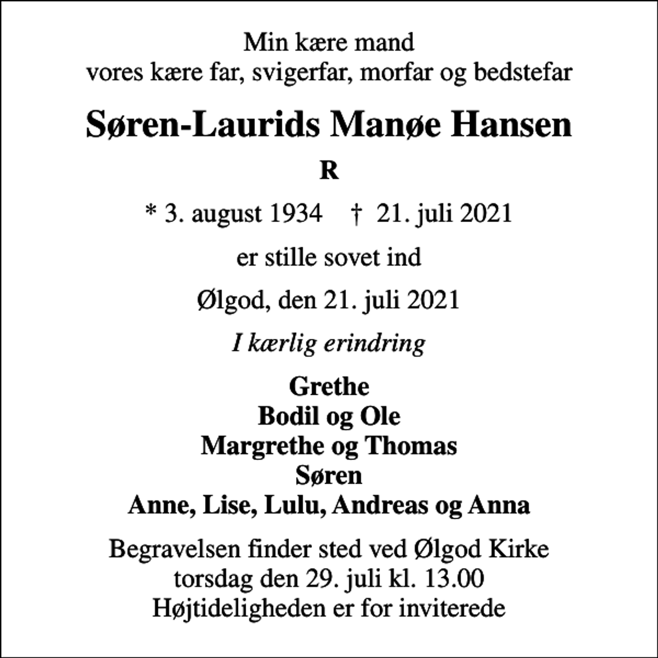 <p>Min kære mand vores kære far, svigerfar, morfar og bedstefar<br />Søren-Laurids Manøe Hansen<br />R<br />* 3. august 1934 ✝ 21. juli 2021<br />er stille sovet ind<br />Ølgod, den 21. juli 2021<br />I kærlig erindring<br />Grethe Bodil og Ole Margrethe og Thomas Søren Anne, Lise, Lulu, Andreas og Anna<br />Begravelsen finder sted ved Ølgod Kirke torsdag den 29. juli kl. 13.00 Højtideligheden er for inviterede</p>