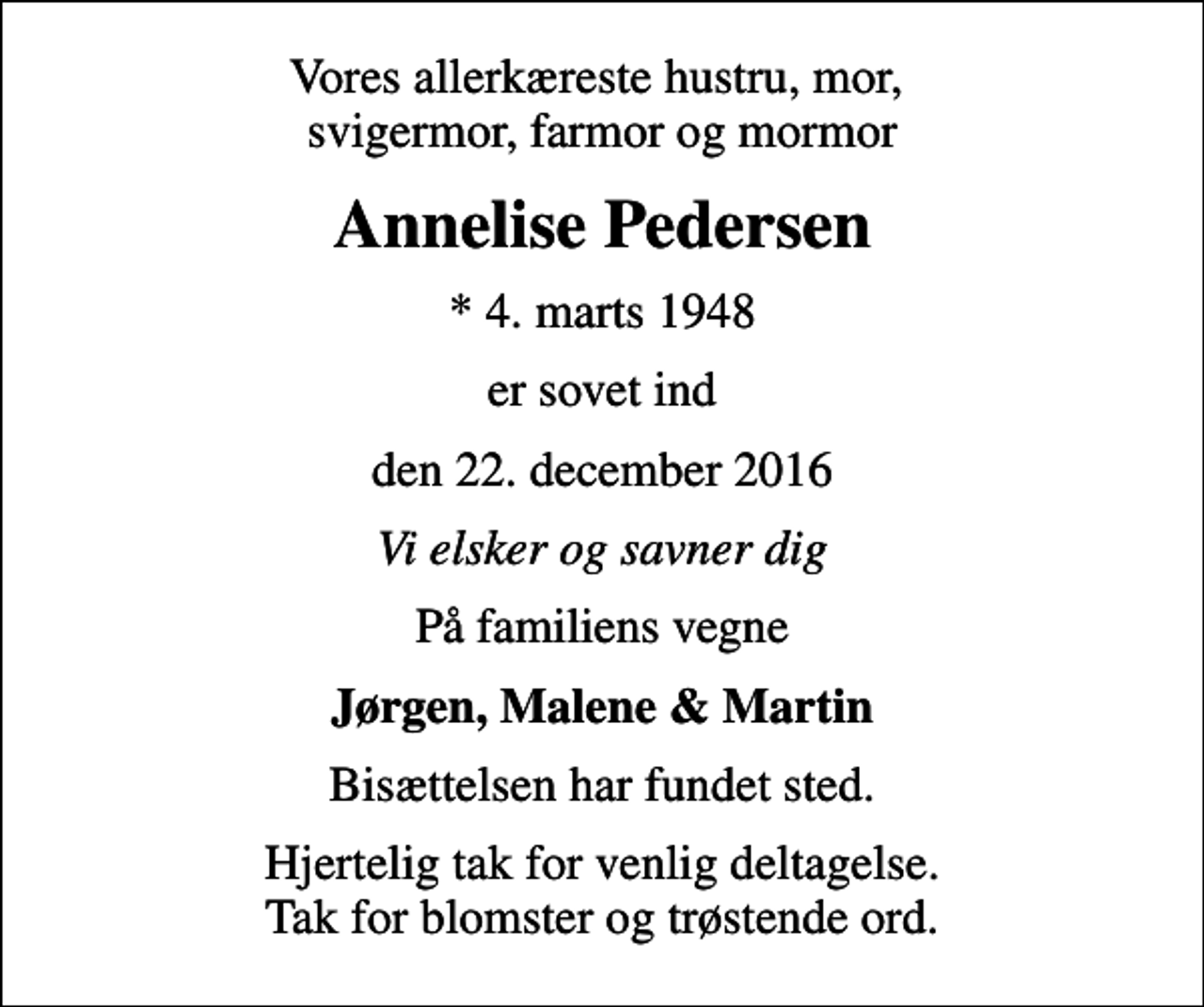 <p>Vores allerkæreste hustru, mor, svigermor, farmor og mormor<br />Annelise Pedersen<br />* 4. marts 1948<br />er sovet ind<br />den 22. december 2016<br />Vi elsker og savner dig<br />På familiens vegne<br />Jørgen, Malene &amp; Martin<br />Bisættelsen har fundet sted.<br />Hjertelig tak for venlig deltagelse. Tak for blomster og trøstende ord.</p>