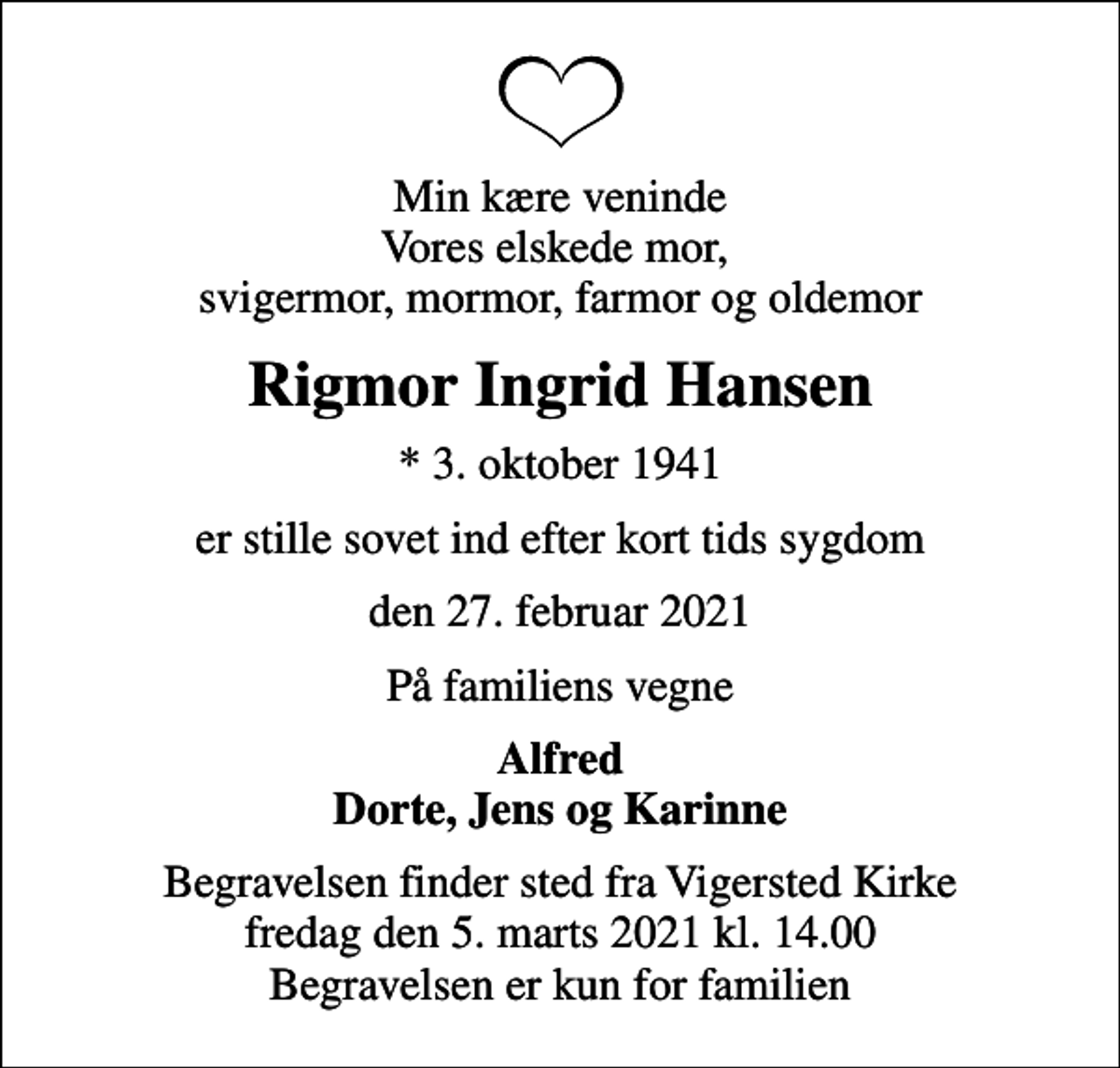 <p>Min kære veninde Vores elskede mor, svigermor, mormor, farmor og oldemor<br />Rigmor Ingrid Hansen<br />* 3. oktober 1941<br />er stille sovet ind efter kort tids sygdom<br />den 27. februar 2021<br />På familiens vegne<br />Alfred Dorte, Jens og Karinne<br />Begravelsen finder sted fra Vigersted Kirke fredag den 5. marts 2021 kl. 14.00 Begravelsen er kun for familien</p>