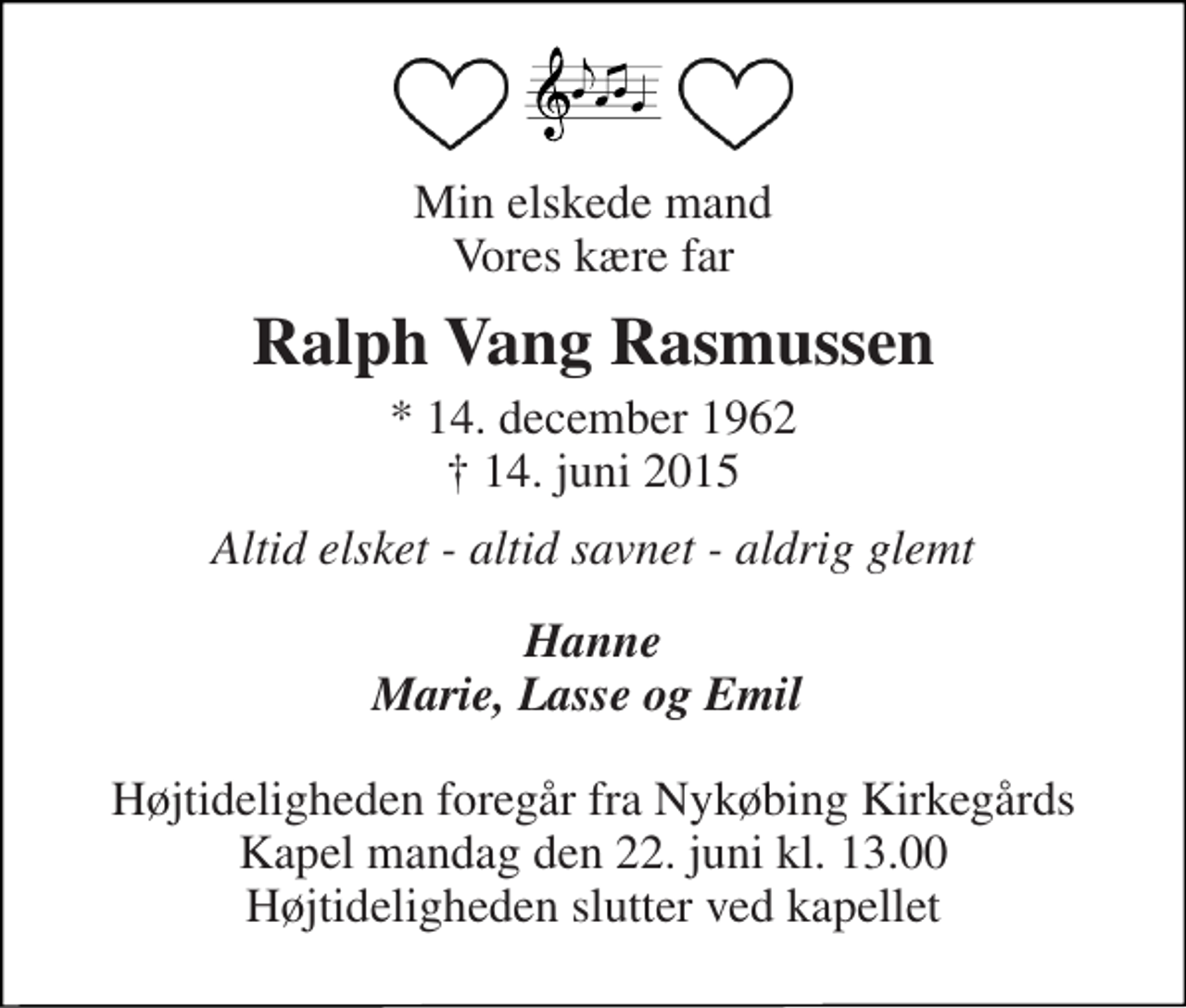 <p>Min elskede mand Vores kære far<br />Ralph Vang Rasmussen<br />* 14. december 1962<br />✝ 14. juni 2015<br />Altid elsket - altid savnet - aldrig glemt<br />Hanne Marie, Lasse og Emil<br />Højtideligheden foregår fra Nykøbing Kirkegårds Kapel mandag den 22. juni kl. 13.00 Højtideligheden slutter ved kapellet</p>