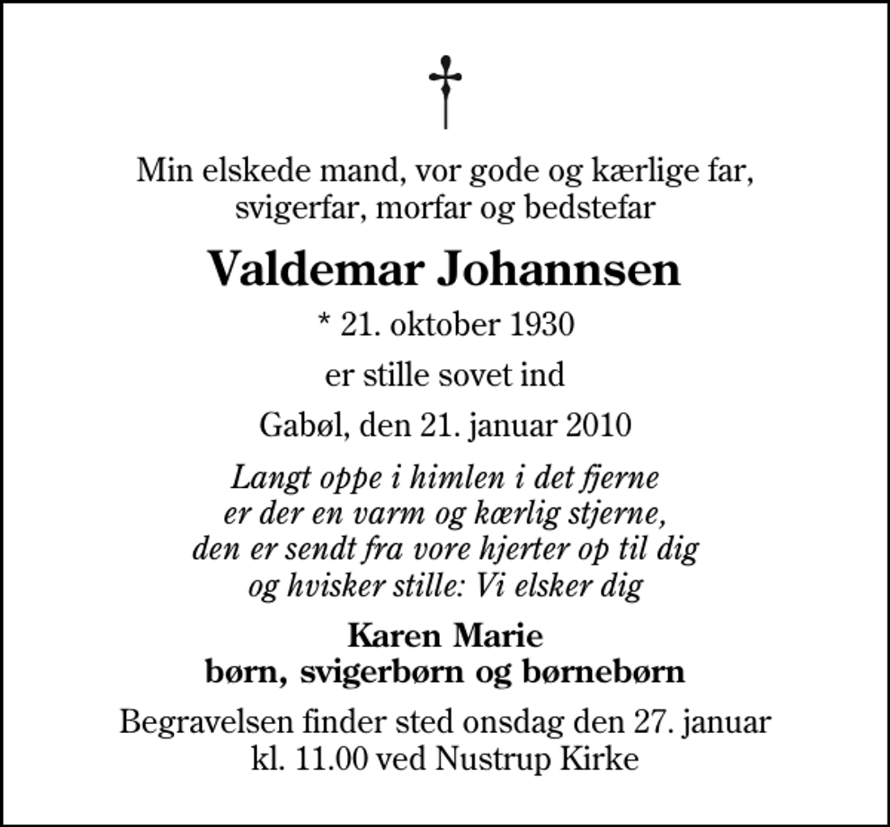 <p>Min elskede mand, vor gode og kærlige far, svigerfar, morfar og bedstefar<br />Valdemar Johannsen<br />* 21. oktober 1930<br />er stille sovet ind<br />Gabøl, den 21. januar 2010<br />Langt oppe i himlen i det fjerne er der en varm og kærlig stjerne, den er sendt fra vore hjerter op til dig og hvisker stille: Vi elsker dig<br />Karen Marie børn, svigerbørn og børnebørn<br />Begravelsen finder sted onsdag den 27. januar kl. 11.00 ved Nustrup Kirke</p>