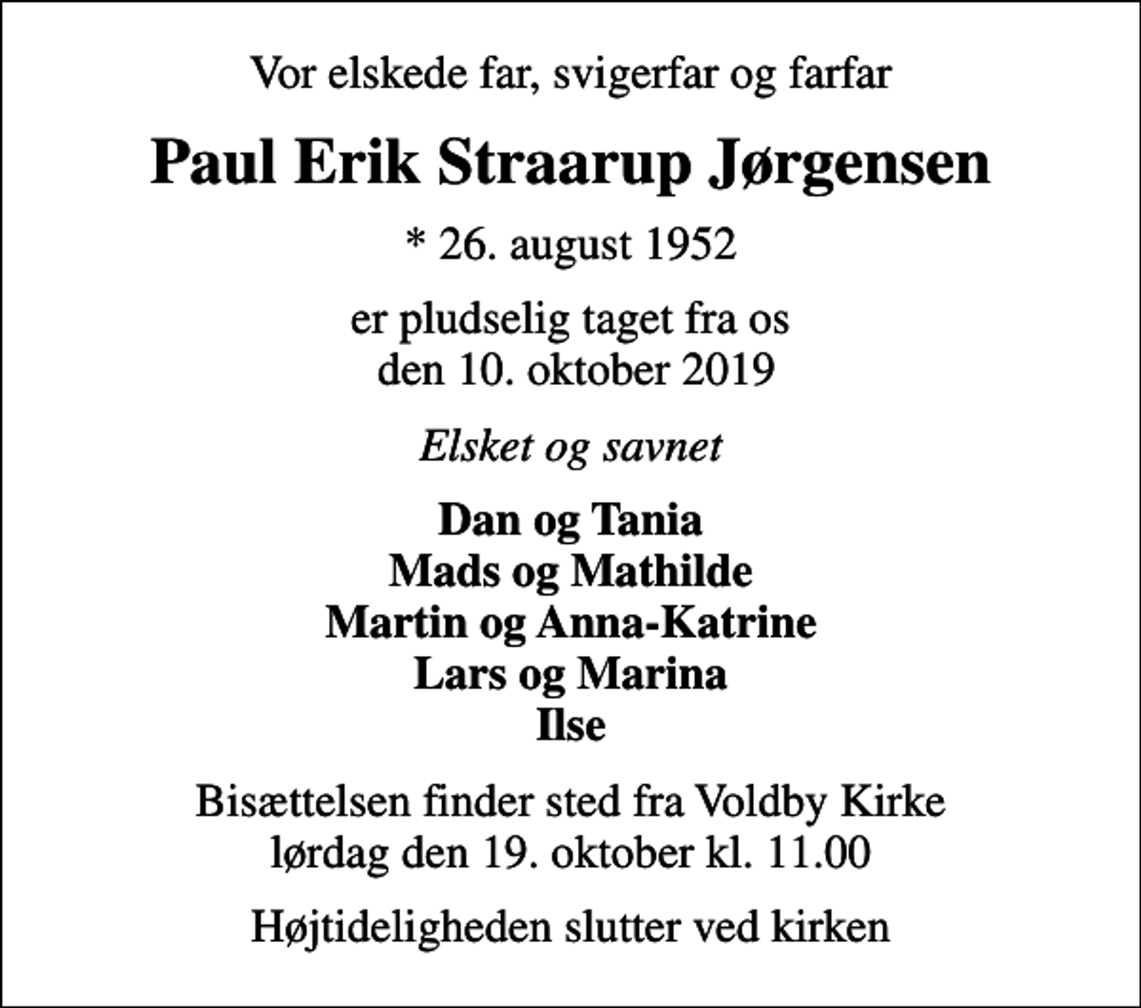 <p>Vor elskede far, svigerfar og farfar<br />Paul Erik Straarup Jørgensen<br />* 26. august 1952<br />er pludselig taget fra os den 10. oktober 2019<br />Elsket og savnet<br />Dan og Tania Mads og Mathilde Martin og Anna-Katrine Lars og Marina Ilse<br />Bisættelsen finder sted fra Voldby Kirke lørdag den 19. oktober kl. 11.00<br />Højtideligheden slutter ved kirken</p>