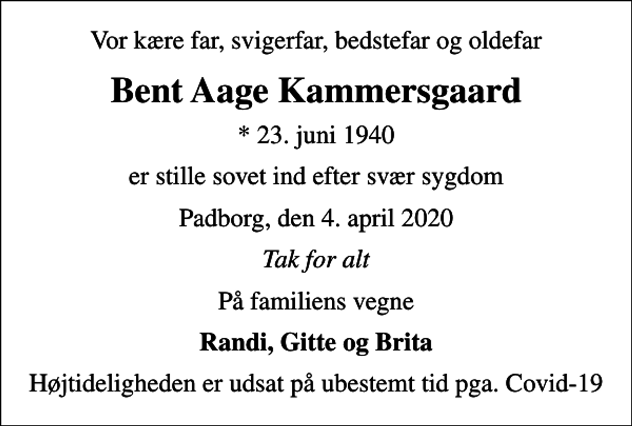 <p>Vor kære far, svigerfar, bedstefar og oldefar<br />Bent Aage Kammersgaard<br />* 23. juni 1940<br />er stille sovet ind efter svær sygdom<br />Padborg, den 4. april 2020<br />Tak for alt<br />På familiens vegne<br />Randi, Gitte og Brita<br />Højtideligheden er udsat på ubestemt tid pga. Covid-19</p>
