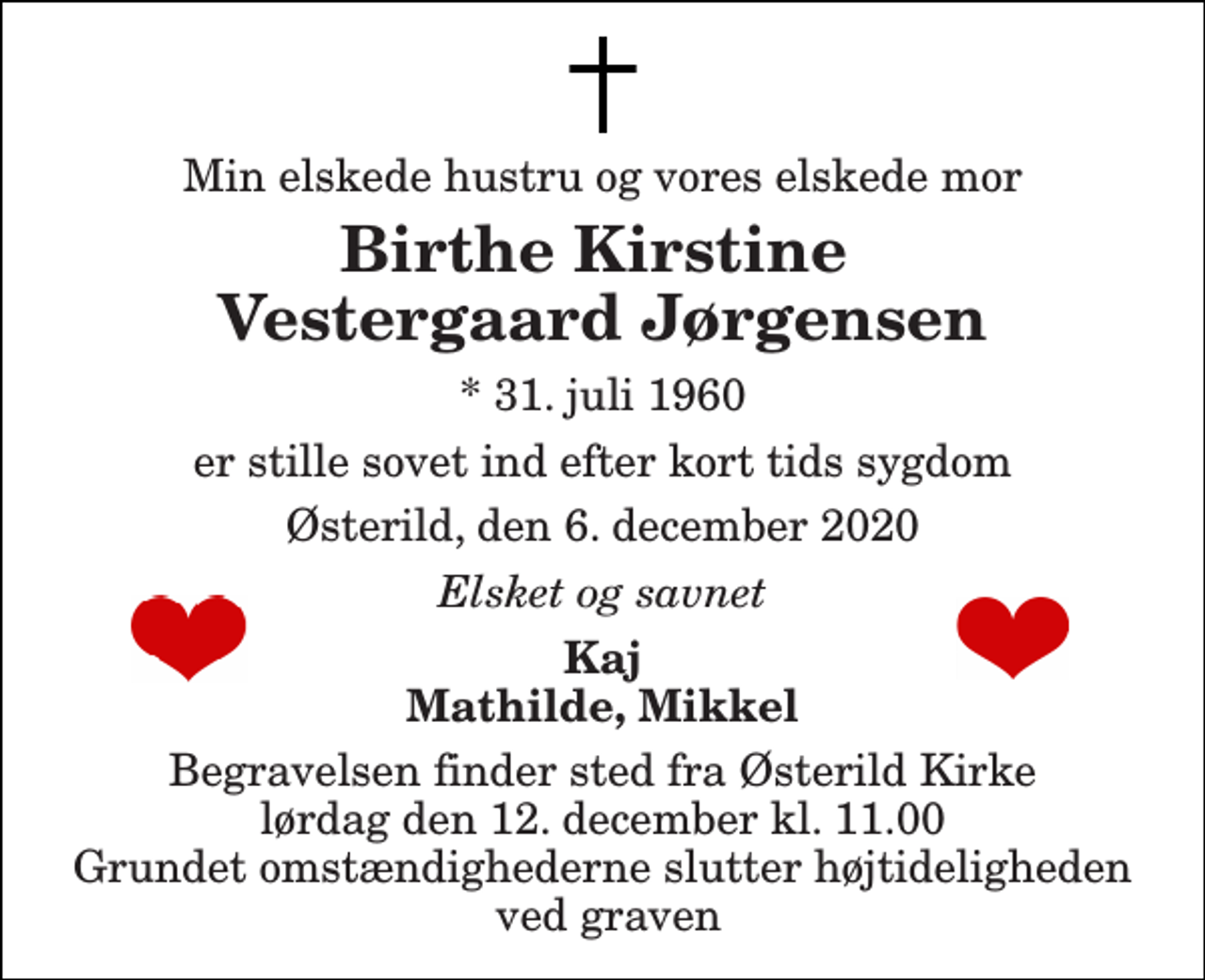 <p>Min elskede hustru og vores elskede mor<br />Birthe Kirstine Vestergaard Jørgensen<br />*​ 31. juli 1960<br />er stille sovet ind efter kort tids sygdom<br />Østerild, den 6. december 2020<br />Elsket og savnet<br />Kaj Mathilde, Mikkel<br />Begravelsen​ finder sted fra Østerild Kirke​ lørdag den 12. december​ kl. 11.00 Grundet omstændighederne slutter højtideligheden ved graven</p>