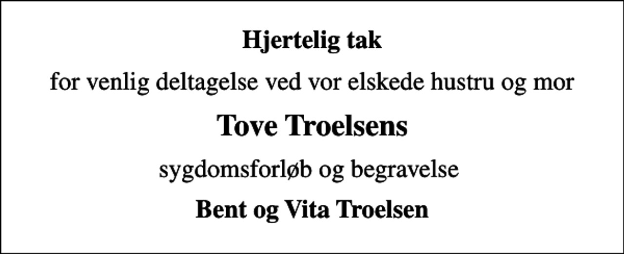 <p>Hjertelig tak<br />for venlig deltagelse ved vor elskede hustru og mor<br />Tove Troelsens<br />sygdomsforløb og begravelse<br />Bent og Vita Troelsen</p>