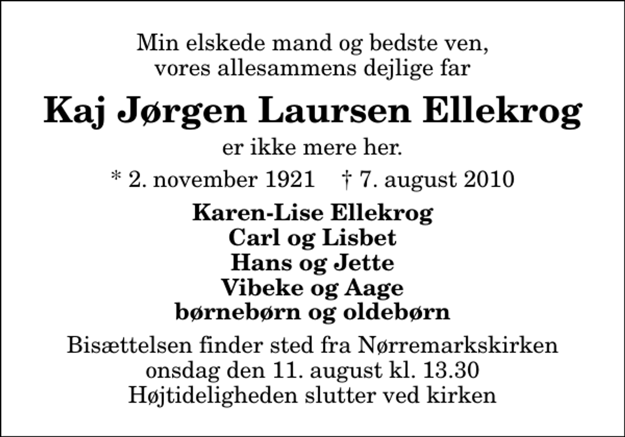 <p>Min elskede mand og bedste ven, vores allesammens dejlige far<br />Kaj Jørgen Laursen Ellekrog<br />er ikke mere her.<br />* 2. november 1921 ✝ 7. august 2010<br />Karen-Lise Ellekrog Carl og Lisbet Hans og Jette Vibeke og Aage børnebørn og oldebørn<br />Bisættelsen finder sted fra Nørremarkskirken onsdag den 11. august kl. 13.30 Højtideligheden slutter ved kirken</p>