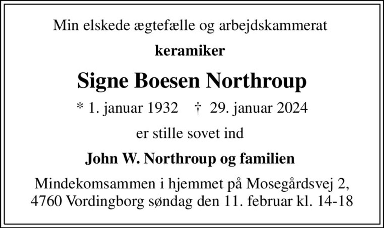 Min elskede ægtefælle og arbejdskammerat 
keramiker 
Signe Boesen Northroup
* 1. januar 1932    ✝ 29. januar 2024
er stille sovet ind 
John W. Northroup og familien 
Mindekomsammen i hjemmet på Mosegårdsvej 2,  4760 Vordingborg søndag den 11. februar kl. 14-18