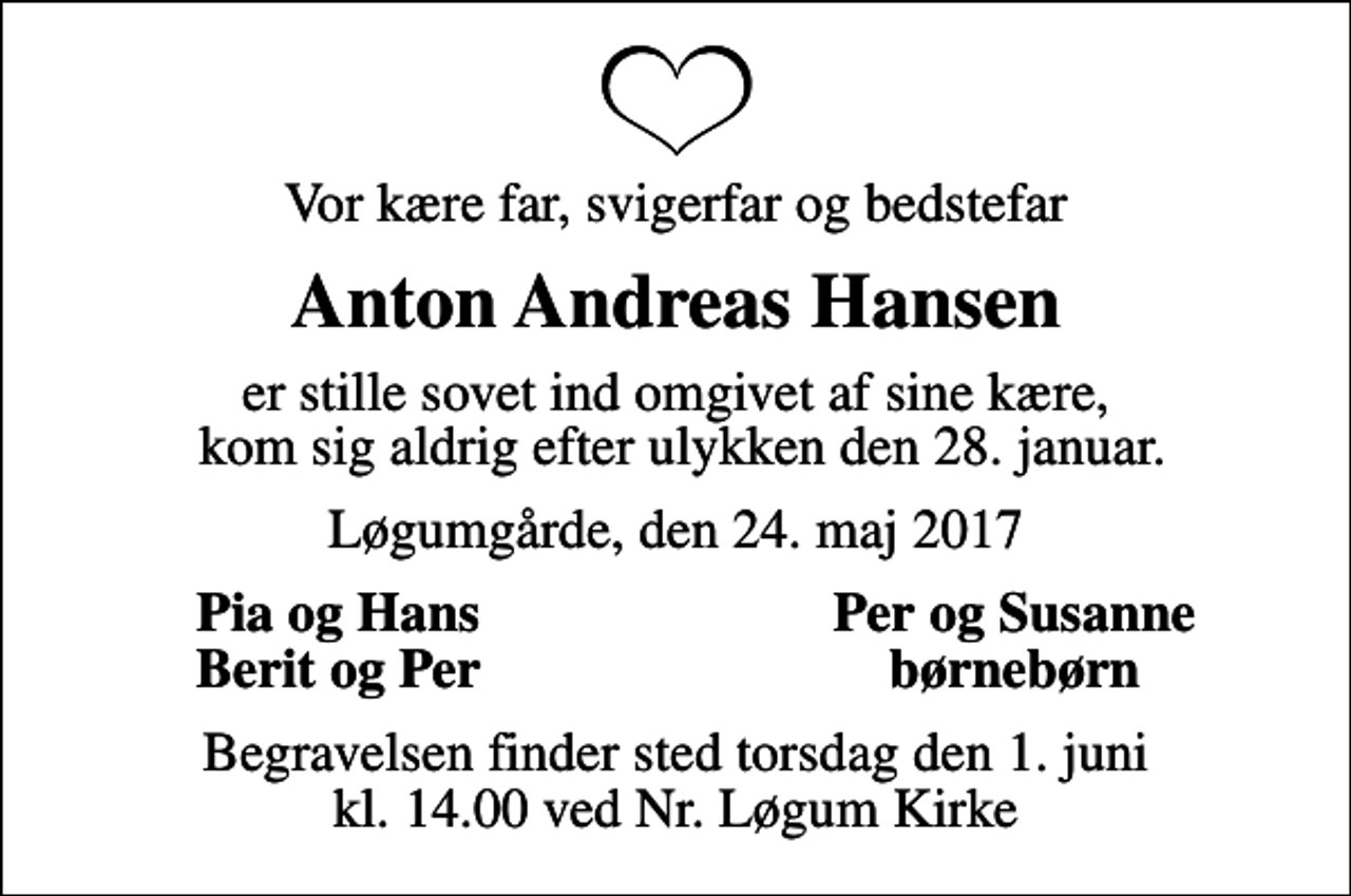 <p>Vor kære far, svigerfar og bedstefar<br />Anton Andreas Hansen<br />er stille sovet ind omgivet af sine kære, kom sig aldrig efter ulykken den 28. januar.<br />Løgumgårde, den 24. maj 2017<br />Pia og Hans<br />Per og Susanne<br />Berit og Per<br />børnebørn<br />Begravelsen finder sted torsdag den 1. juni kl. 14.00 ved Nr. Løgum Kirke</p>