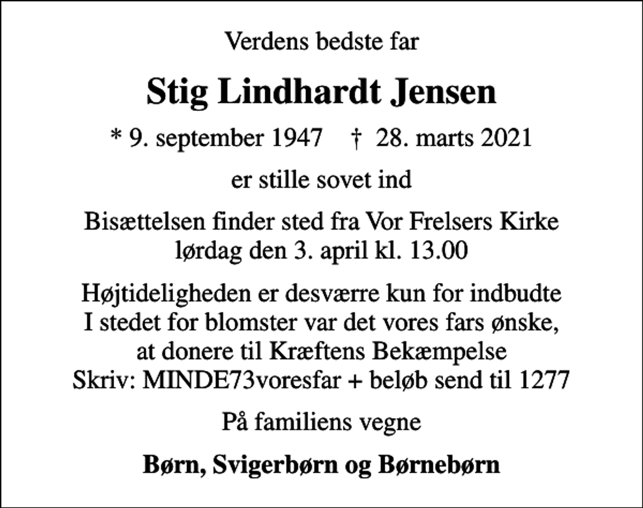 <p>Verdens bedste far<br />Stig Lindhardt Jensen<br />* 9. september 1947 ✝ 28. marts 2021<br />er stille sovet ind<br />Bisættelsen finder sted fra Vor Frelsers Kirke lørdag den 3. april kl. 13.00<br />Højtideligheden er desværre kun for indbudte I stedet for blomster var det vores fars ønske, at donere til Kræftens Bekæmpelse Skriv: MINDE73voresfar + beløb send til 1277<br />På familiens vegne<br />Børn, Svigerbørn og Børnebørn</p>
