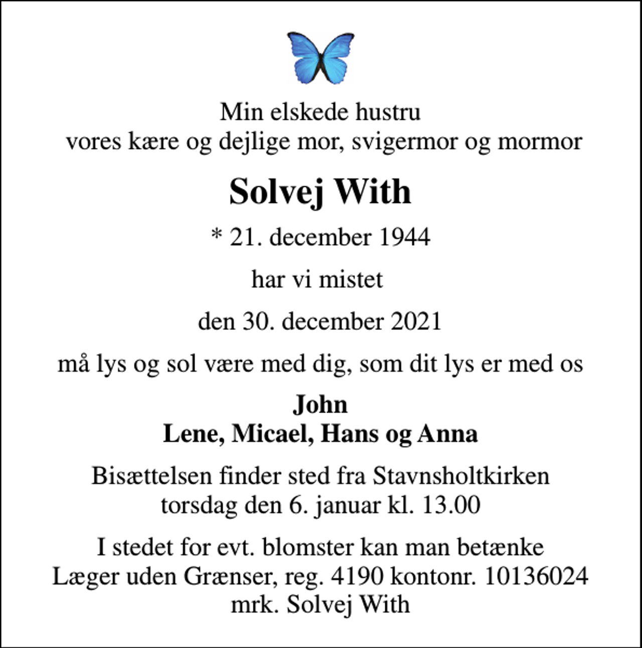 <p>Min elskede hustru vores kære og dejlige mor, svigermor og mormor<br />Solvej With<br />* 21. december 1944<br />har vi mistet<br />den 30. december 2021<br />må lys og sol være med dig, som dit lys er med os<br />John Lene, Micael, Hans og Anna<br />Bisættelsen finder sted fra Stavnsholtkirken torsdag den 6. januar kl. 13.00<br />I stedet for evt. blomster kan man betænke<br />Læger uden Grænser reg.4190kontonr.10136024mrk. Solvej<br />With</p>