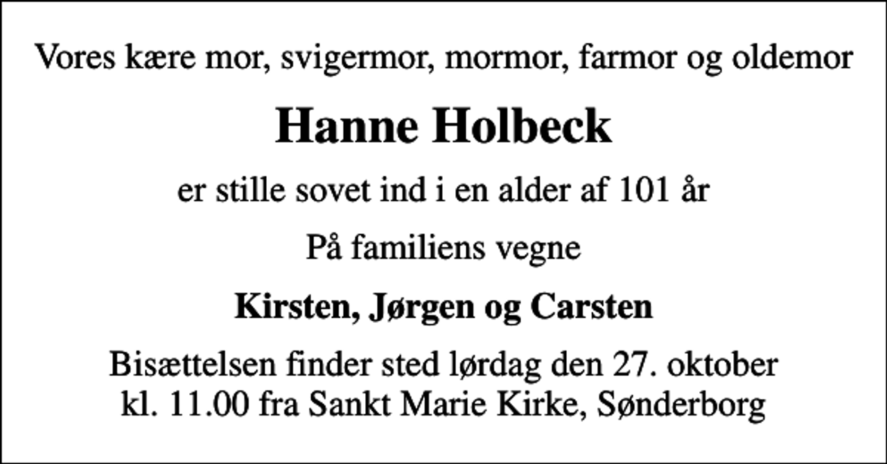 <p>Vores kære mor, svigermor, mormor, farmor og oldemor<br />Hanne Holbeck<br />er stille sovet ind i en alder af 101 år<br />På familiens vegne<br />Kirsten, Jørgen og Carsten<br />Bisættelsen finder sted lørdag den 27. oktober kl. 11.00 fra Sankt Marie Kirke, Sønderborg</p>