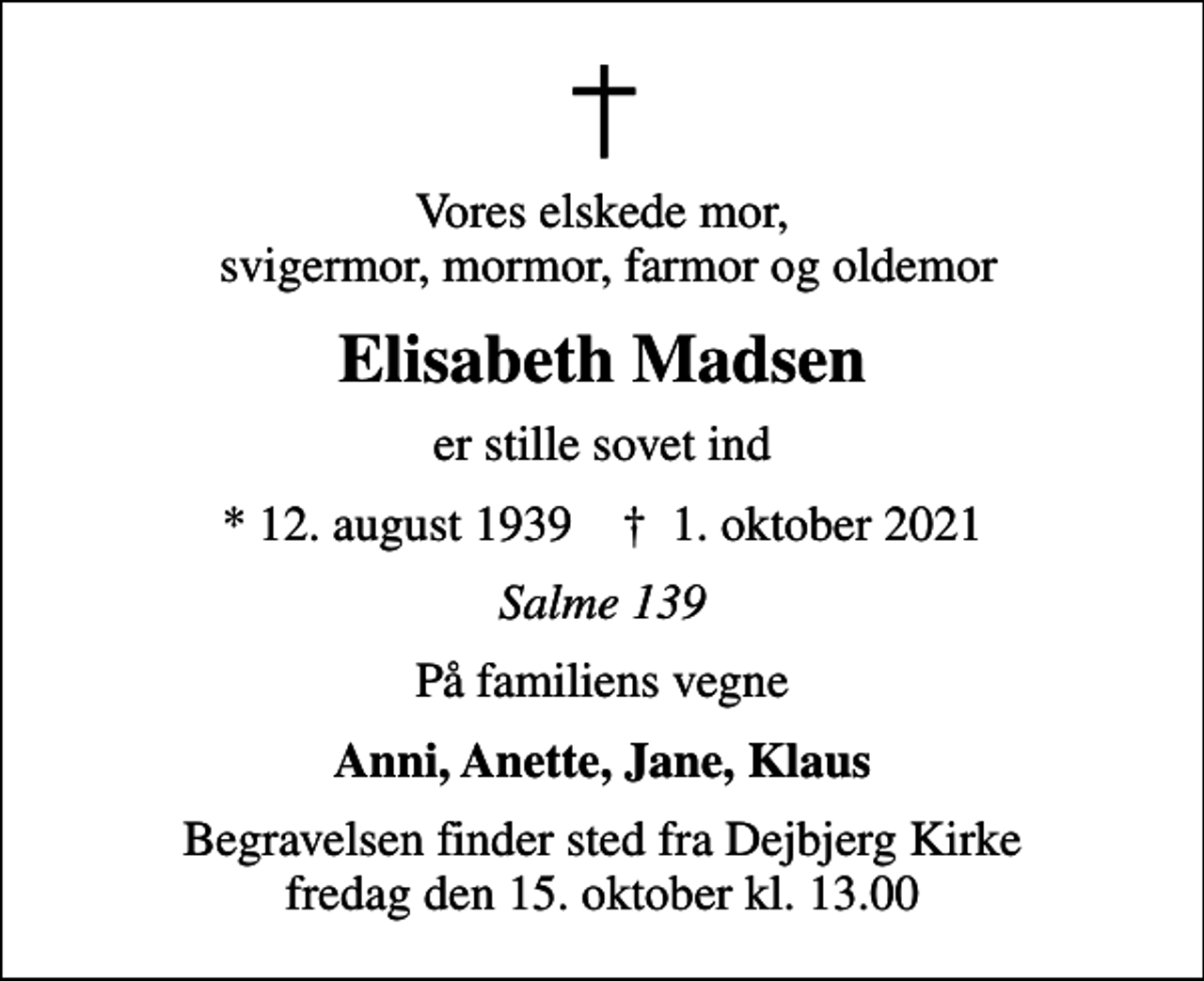 <p>Vores elskede mor, svigermor, mormor, farmor og oldemor<br />Elisabeth Madsen<br />er stille sovet ind<br />* 12. august 1939 ✝ 1. oktober 2021<br />Salme 139<br />På familiens vegne<br />Anni, Anette, Jane, Klaus<br />Begravelsen finder sted fra Dejbjerg Kirke fredag den 15. oktober kl. 13.00</p>